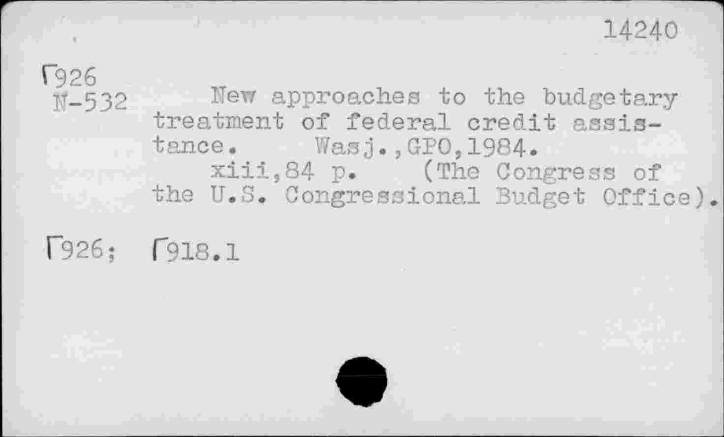 ﻿14240
C926
IT-5 32
New approaches to the budgetary treatment of federal credit assistance.	Wasj.,GPO,1984.
xiii,84 p. (The Congress of the U.S. Congressional Budget Office).
r926; T918.1